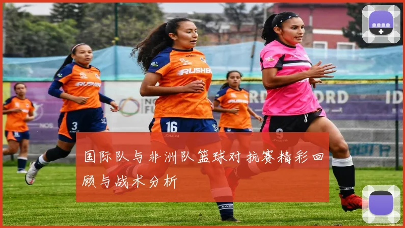 国际队与非洲队篮球对抗赛精彩回顾与战术分析