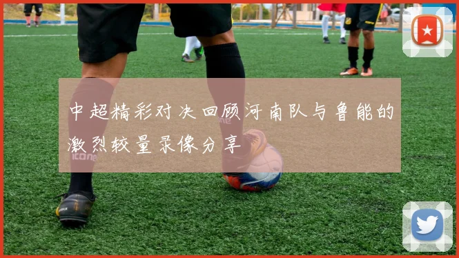 中超精彩对决回顾河南队与鲁能的激烈较量录像分享