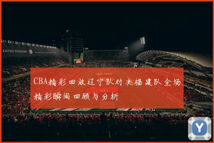 CBA精彩回放辽宁队对决福建队全场精彩瞬间回顾与分析