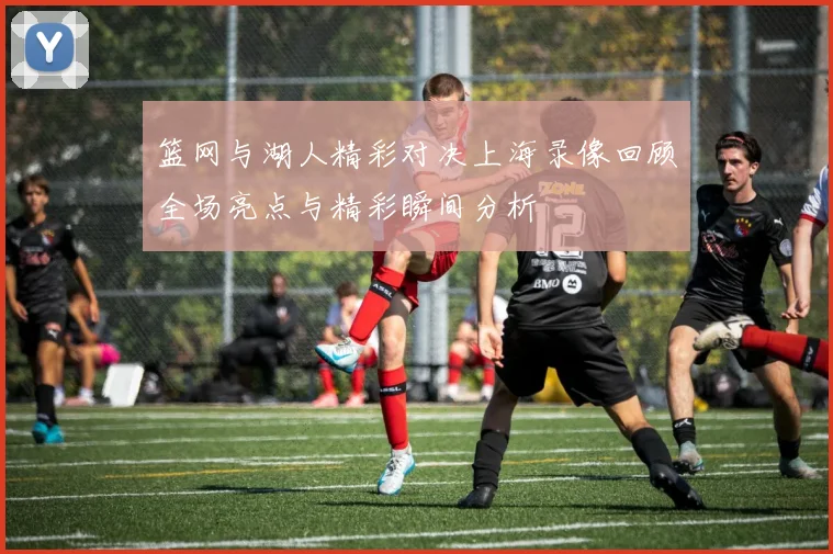 篮网与湖人精彩对决上海录像回顾全场亮点与精彩瞬间分析
