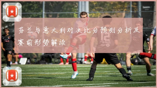 芬兰与意大利对决比分预测分析及赛前形势解读