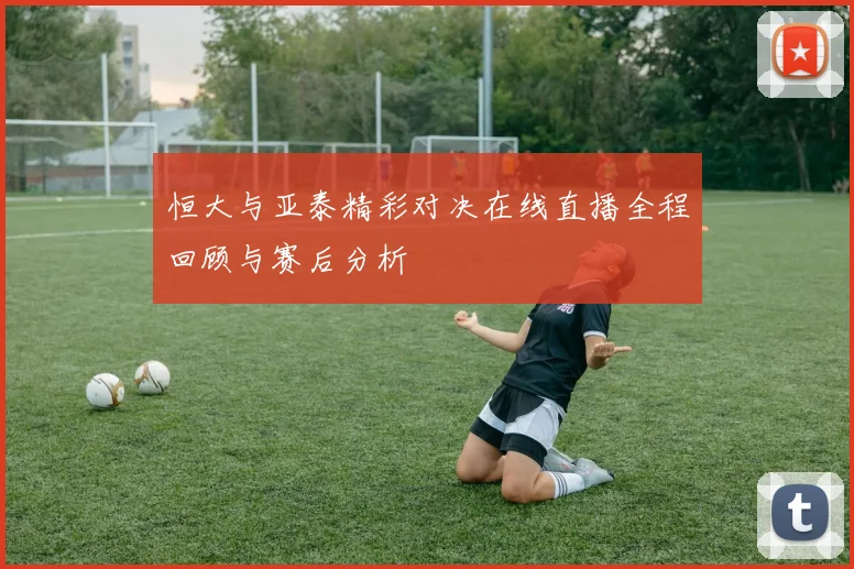 恒大与亚泰精彩对决在线直播全程回顾与赛后分析