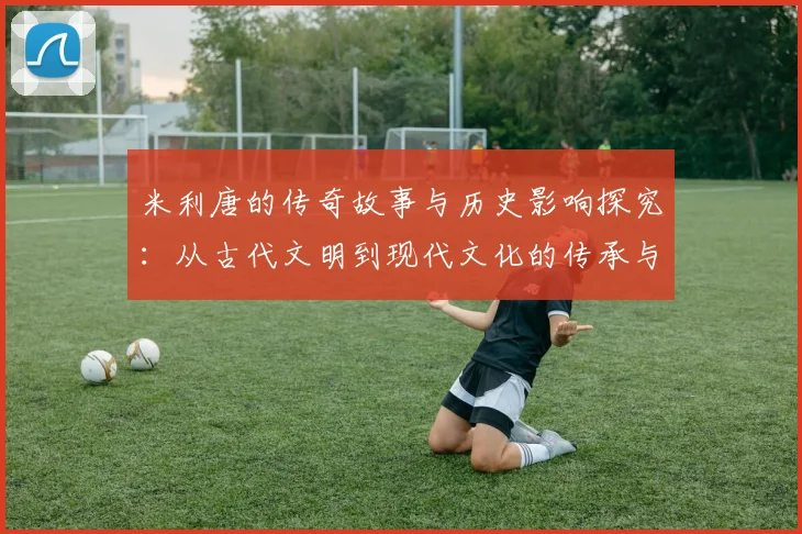 米利唐的传奇故事与历史影响探究：从古代文明到现代文化的传承与发展