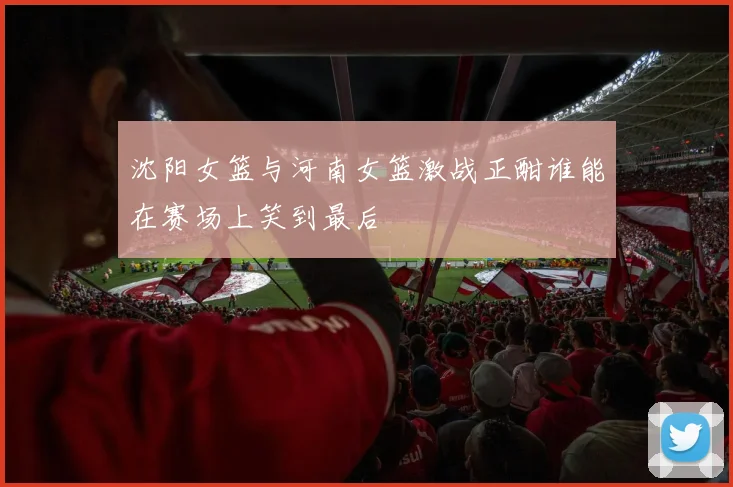沈阳女篮与河南女篮激战正酣谁能在赛场上笑到最后