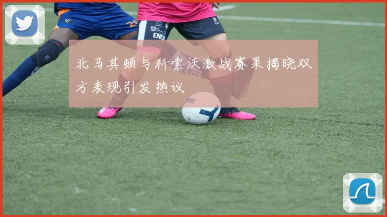 北马其顿与科索沃激战赛果揭晓双方表现引发热议