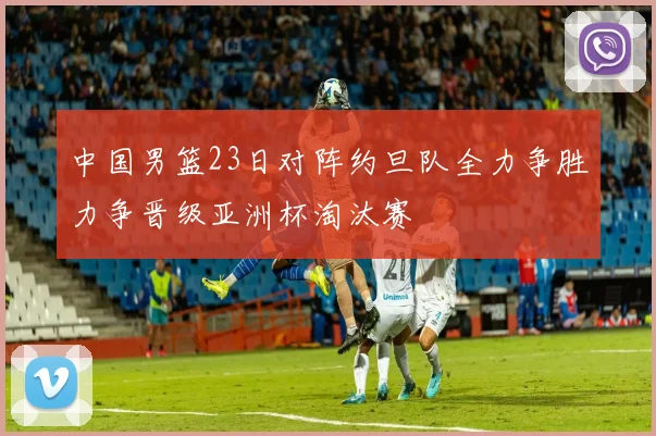 中国男篮23日对阵约旦队全力争胜力争晋级亚洲杯淘汰赛