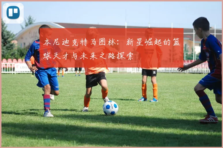 本尼迪克特马图林：新星崛起的篮球天才与未来之路探索