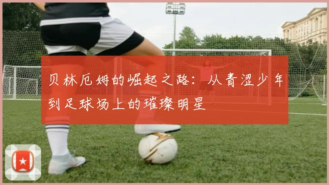 贝林厄姆的崛起之路：从青涩少年到足球场上的璀璨明星