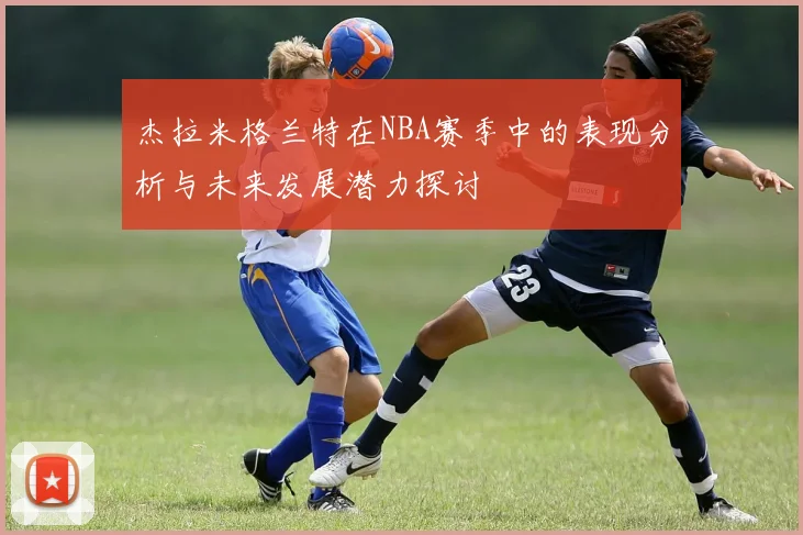 杰拉米格兰特在NBA赛季中的表现分析与未来发展潜力探讨