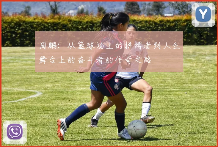 周鹏：从篮球场上的拼搏者到人生舞台上的奋斗者的传奇之路