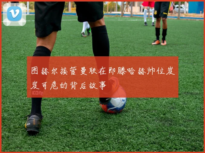 图赫尔接管曼联在即滕哈赫帅位岌岌可危的背后故事
