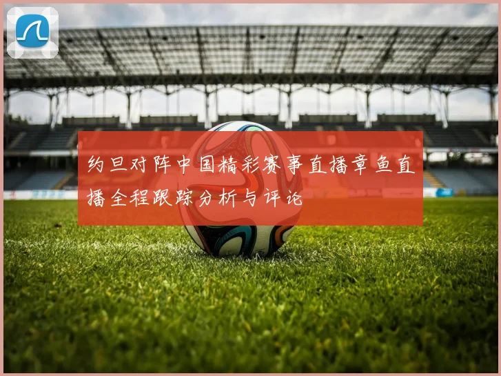 约旦对阵中国精彩赛事直播章鱼直播全程跟踪分析与评论