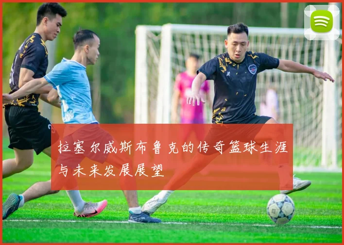 拉塞尔威斯布鲁克的传奇篮球生涯与未来发展展望